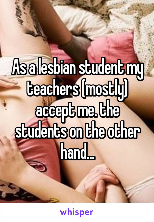 As a lesbian student my teachers (mostly) accept me. the students on the other hand...