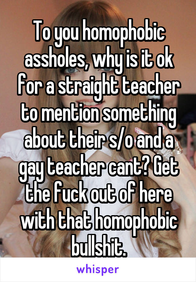 To you homophobic assholes, why is it ok for a straight teacher to mention something about their s/o and a gay teacher cant? Get the fuck out of here with that homophobic bullshit.