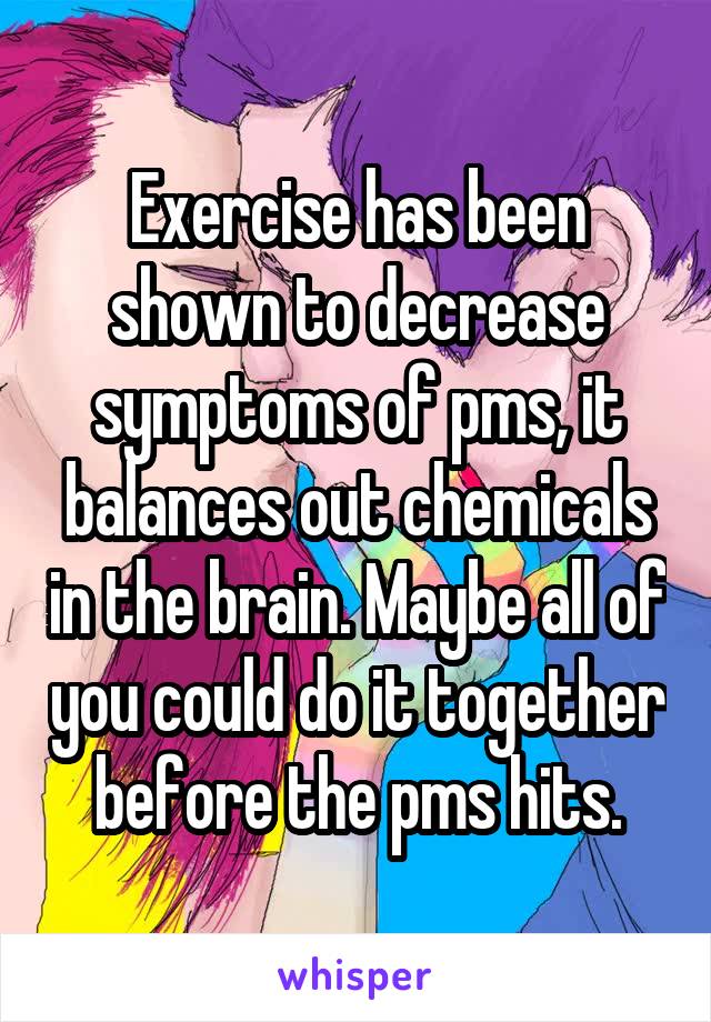 Exercise has been shown to decrease symptoms of pms, it balances out chemicals in the brain. Maybe all of you could do it together before the pms hits.