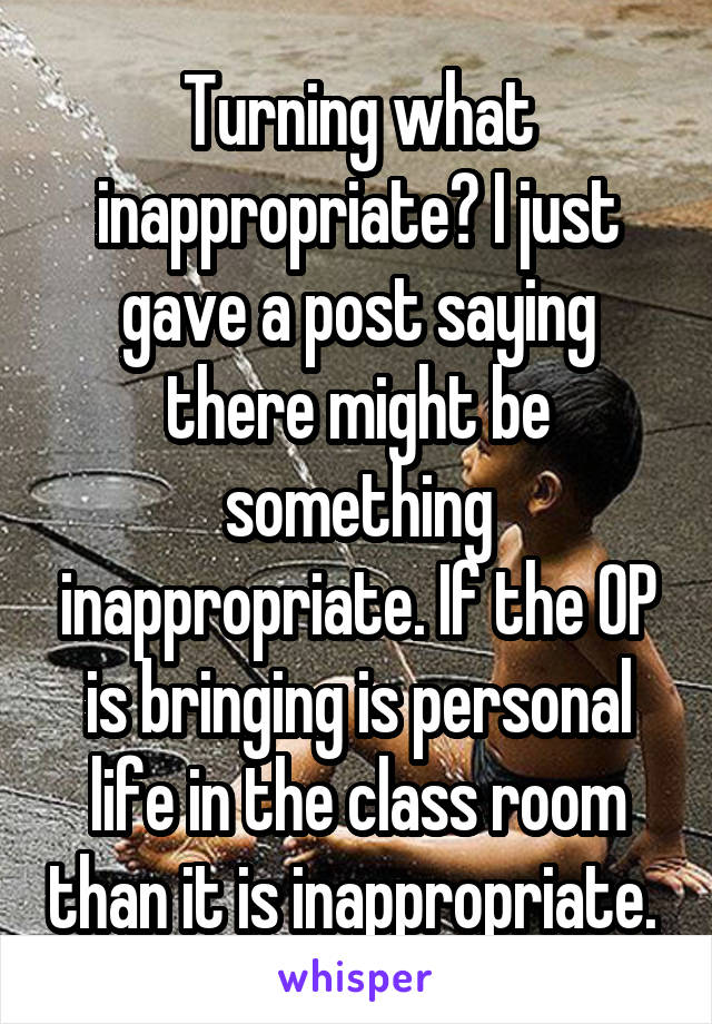 Turning what inappropriate? I just gave a post saying there might be something inappropriate. If the OP is bringing is personal life in the class room than it is inappropriate. 