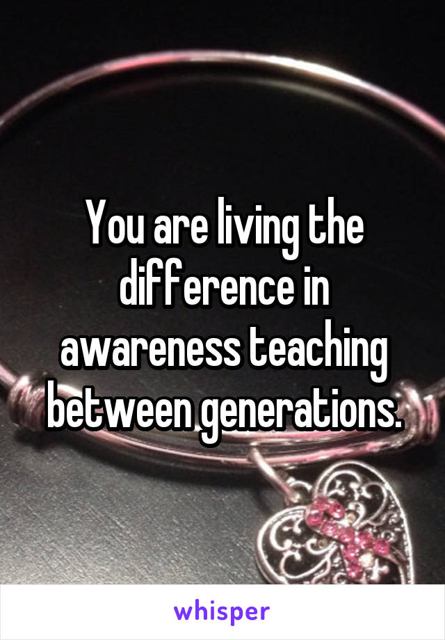 You are living the difference in awareness teaching between generations.