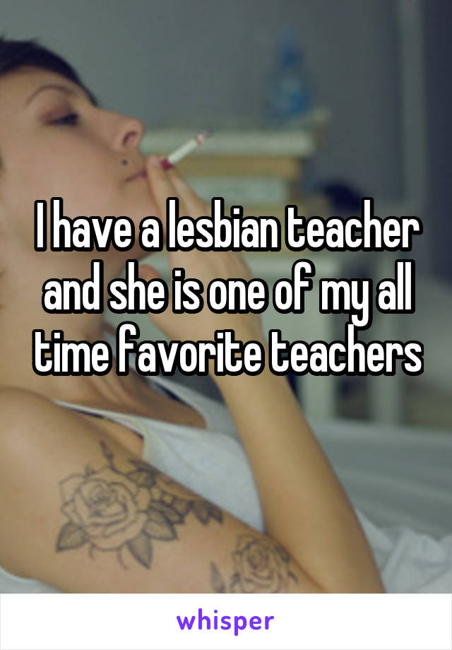 I have a lesbian teacher and she is one of my all time favorite teachers 