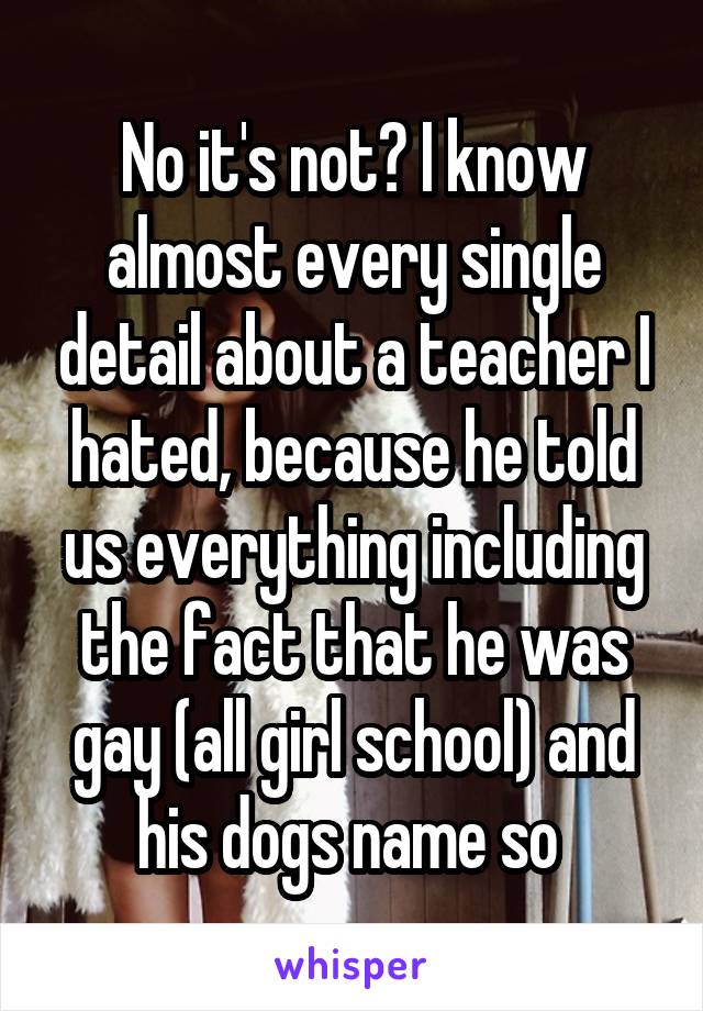 No it's not? I know almost every single detail about a teacher I hated, because he told us everything including the fact that he was gay (all girl school) and his dogs name so 