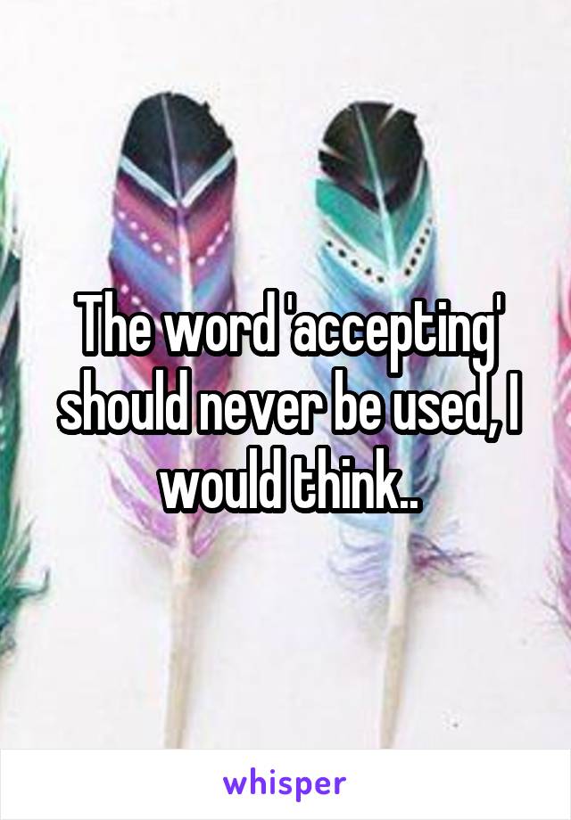 The word 'accepting' should never be used, I would think..