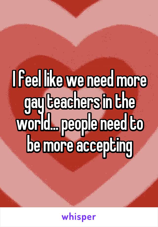 I feel like we need more gay teachers in the world... people need to be more accepting