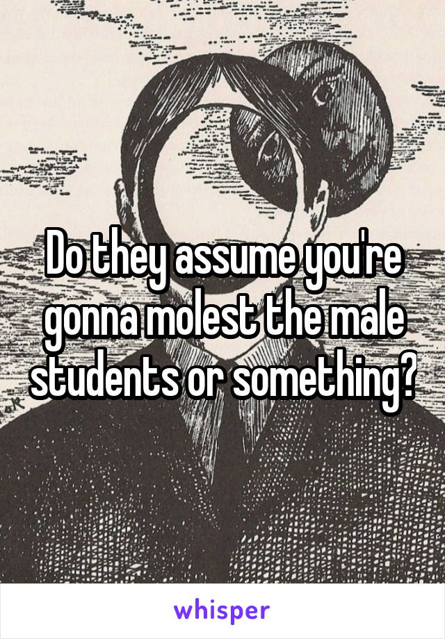 Do they assume you're gonna molest the male students or something?