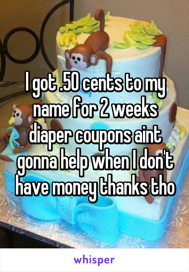 I got .50 cents to my name for 2 weeks diaper coupons aint gonna help when I don't have money thanks tho