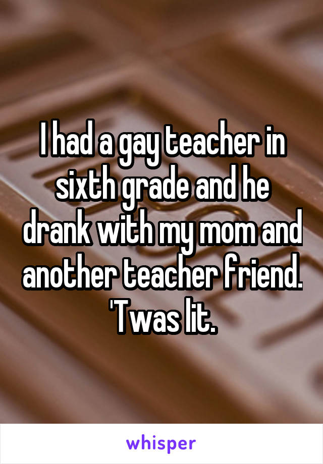 I had a gay teacher in sixth grade and he drank with my mom and another teacher friend.
'Twas lit.