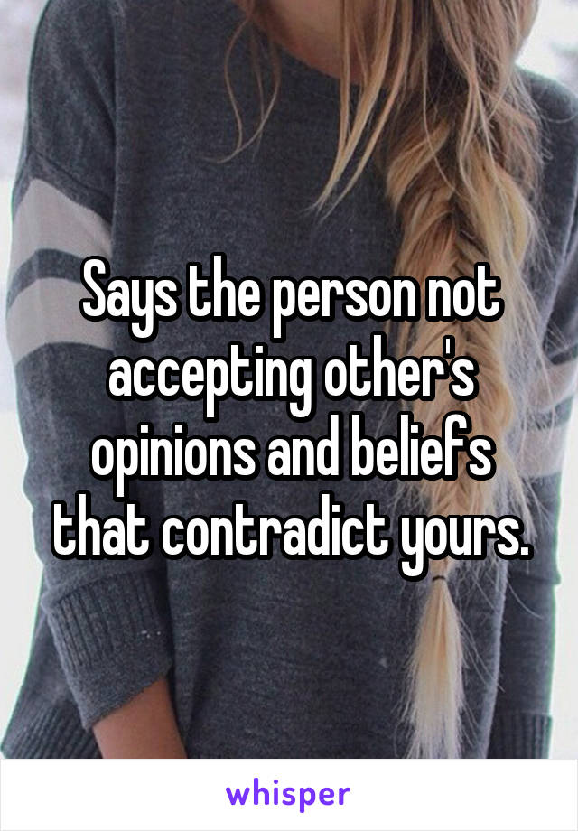 Says the person not accepting other's opinions and beliefs that contradict yours.