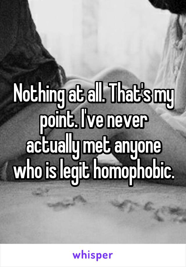 Nothing at all. That's my point. I've never actually met anyone who is legit homophobic.