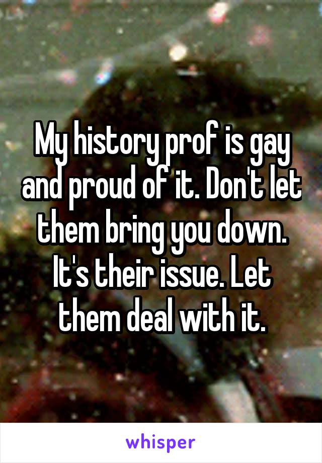 My history prof is gay and proud of it. Don't let them bring you down. It's their issue. Let them deal with it.