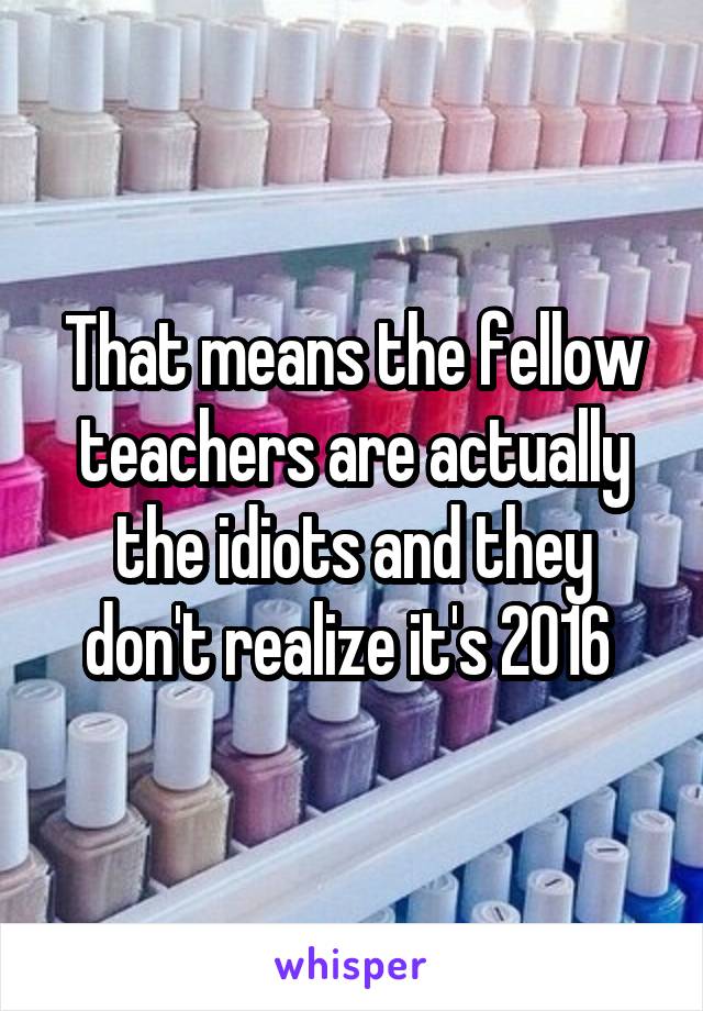 That means the fellow teachers are actually the idiots and they don't realize it's 2016 