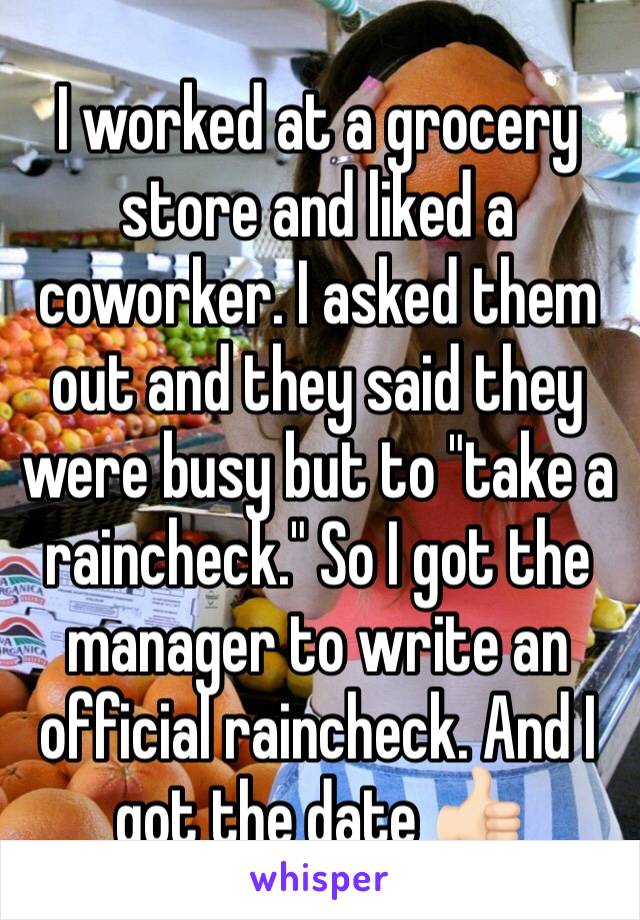 I worked at a grocery store and liked a coworker. I asked them out and they said they were busy but to "take a raincheck." So I got the manager to write an official raincheck. And I got the date 👍🏻