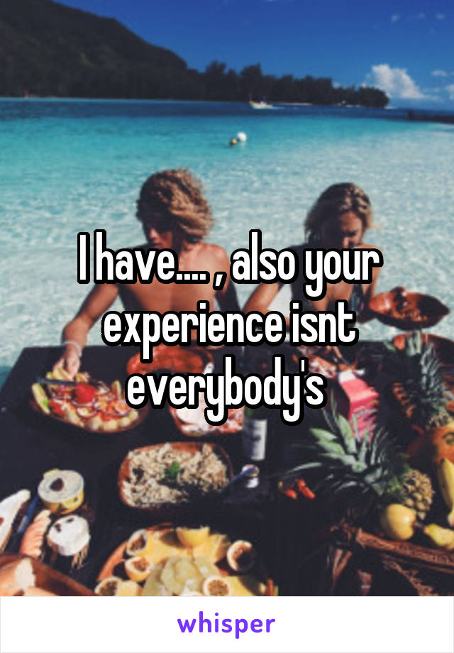 I have.... , also your experience isnt everybody's 