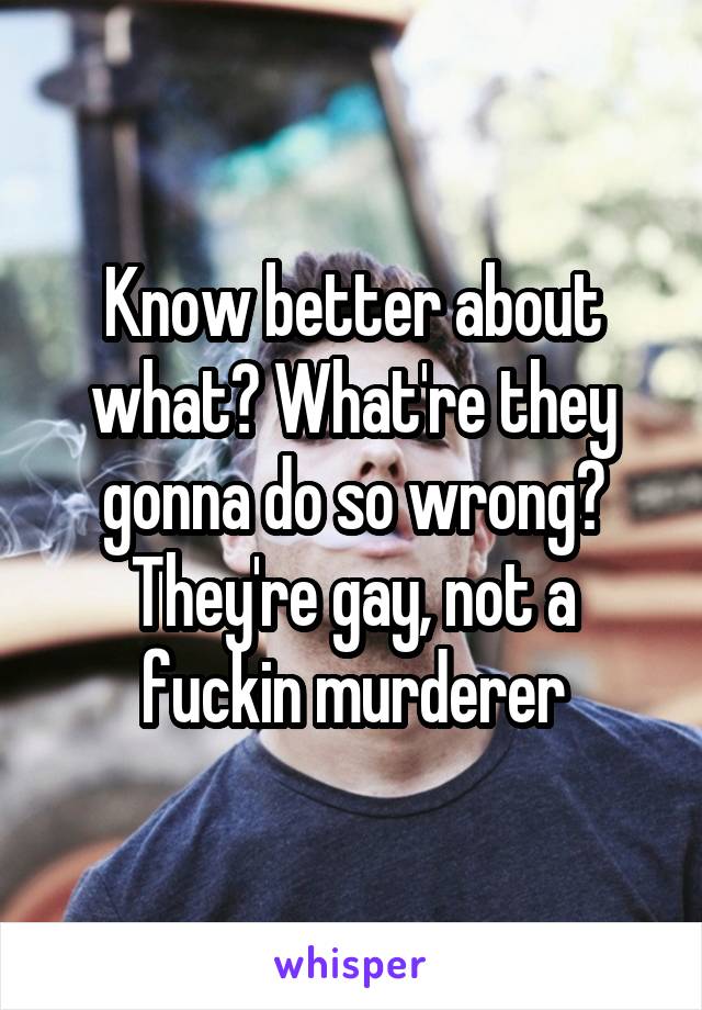 Know better about what? What're they gonna do so wrong? They're gay, not a fuckin murderer