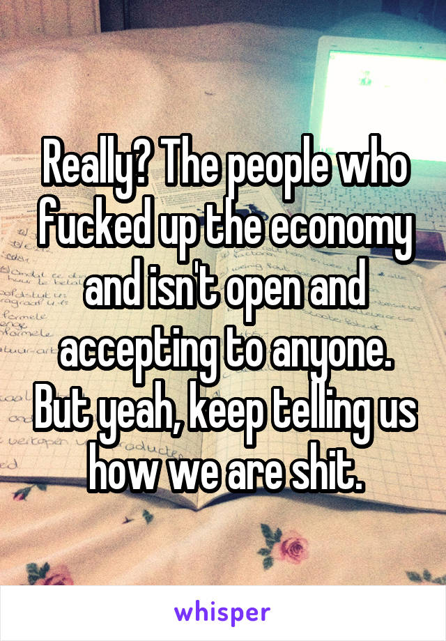 Really? The people who fucked up the economy and isn't open and accepting to anyone. But yeah, keep telling us how we are shit.