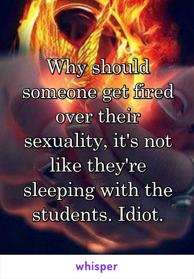 Why should someone get fired over their sexuality, it's not like they're sleeping with the students. Idiot.