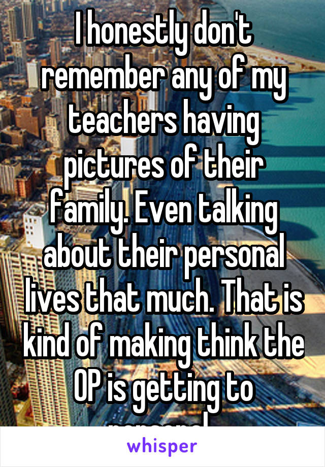 I honestly don't remember any of my teachers having pictures of their family. Even talking about their personal lives that much. That is kind of making think the OP is getting to personal. 