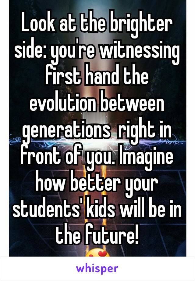 Look at the brighter side: you're witnessing first hand the evolution between generations  right in front of you. Imagine how better your students' kids will be in the future!
😍