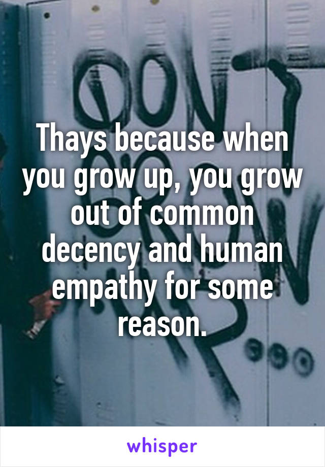 Thays because when you grow up, you grow out of common decency and human empathy for some reason.