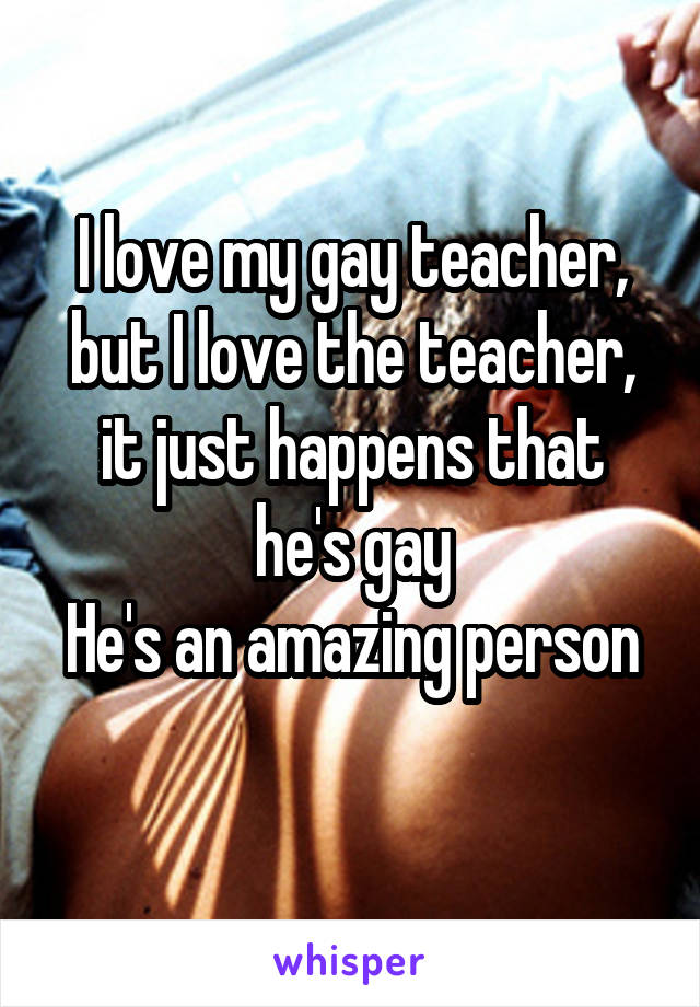 I love my gay teacher, but I love the teacher, it just happens that he's gay
He's an amazing person 