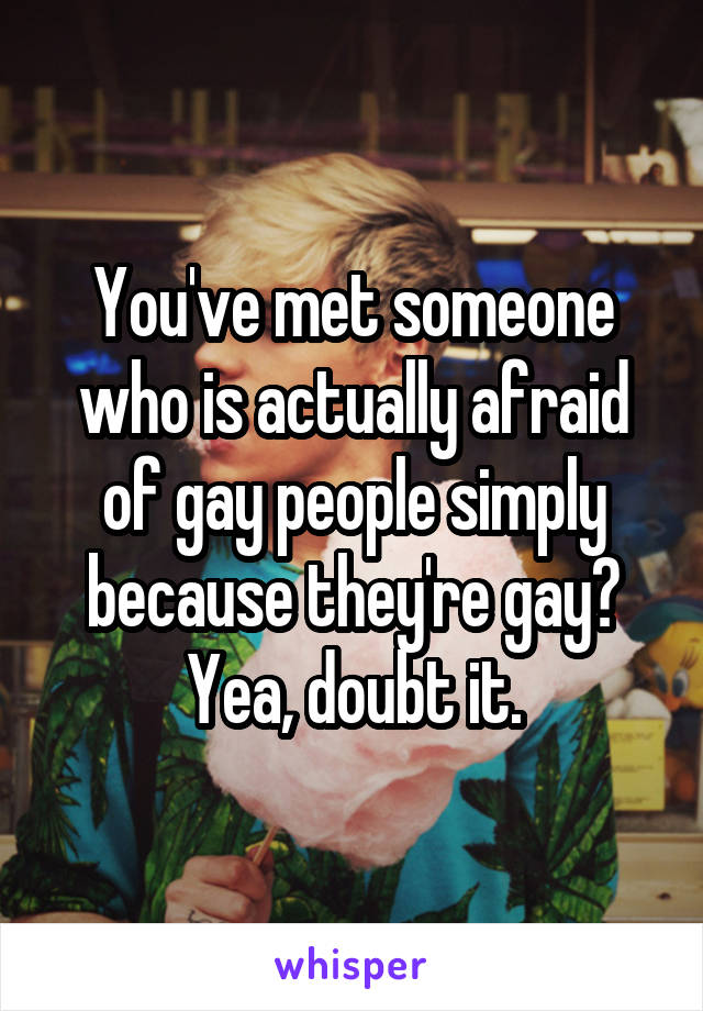 You've met someone who is actually afraid of gay people simply because they're gay? Yea, doubt it.