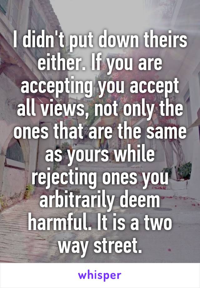 I didn't put down theirs either. If you are accepting you accept all views, not only the ones that are the same as yours while rejecting ones you arbitrarily deem harmful. It is a two way street.