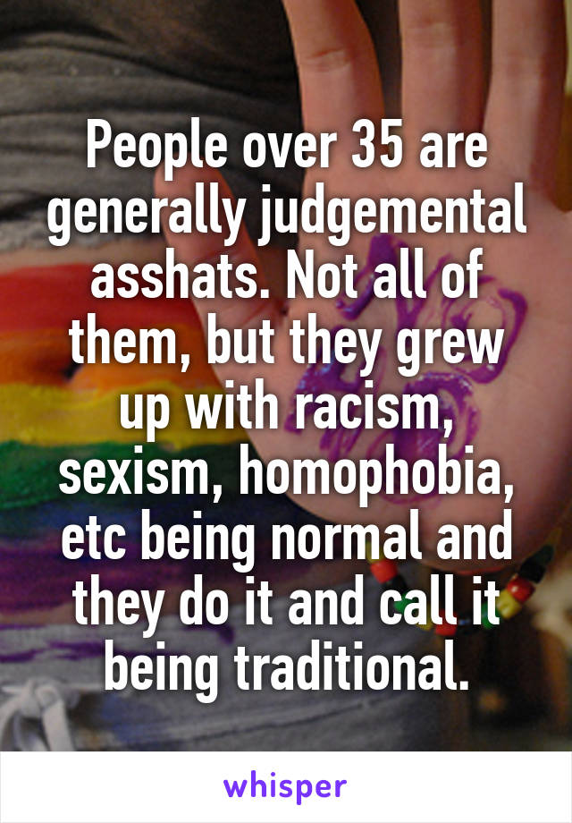 People over 35 are generally judgemental asshats. Not all of them, but they grew up with racism, sexism, homophobia, etc being normal and they do it and call it being traditional.