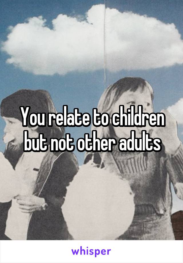 You relate to children but not other adults