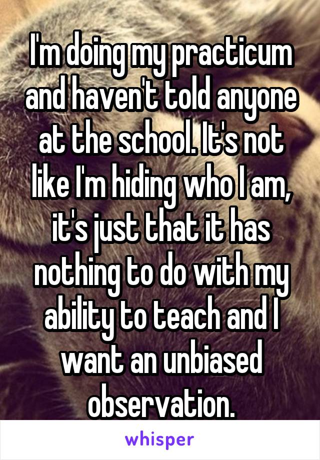 I'm doing my practicum and haven't told anyone at the school. It's not like I'm hiding who I am, it's just that it has nothing to do with my ability to teach and I want an unbiased observation.