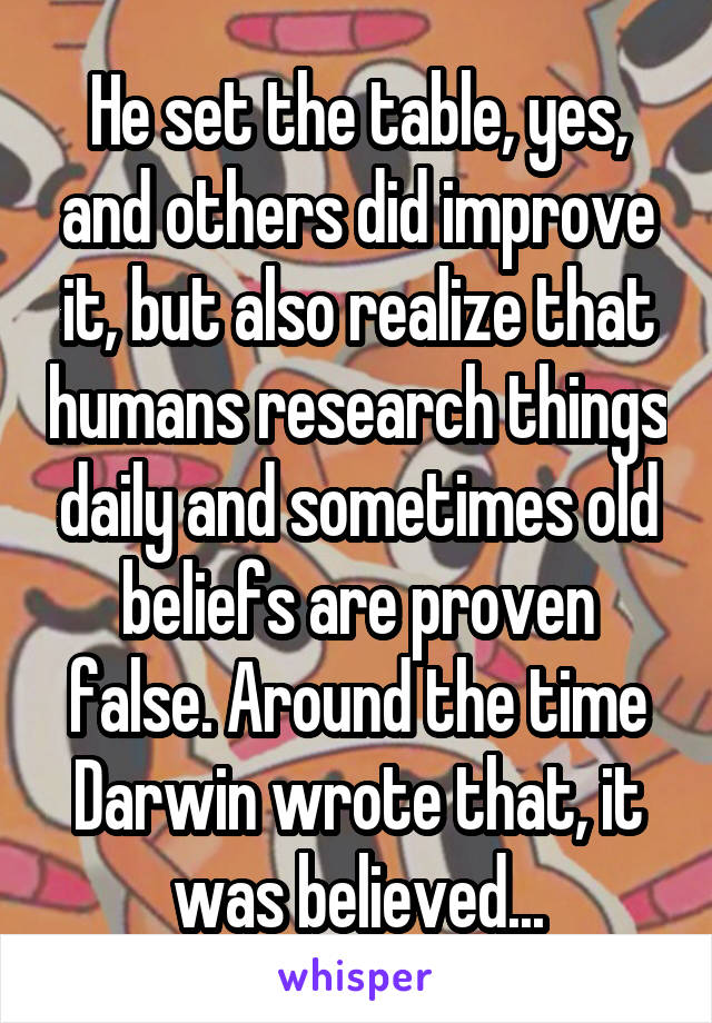 He set the table, yes, and others did improve it, but also realize that humans research things daily and sometimes old beliefs are proven false. Around the time Darwin wrote that, it was believed...