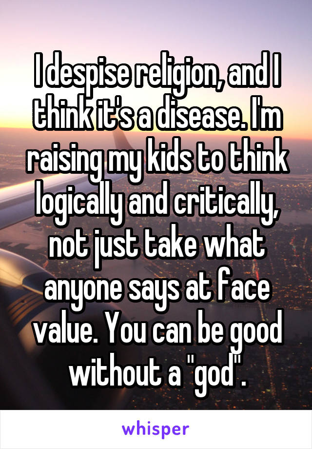 I despise religion, and I think it's a disease. I'm raising my kids to think logically and critically, not just take what anyone says at face value. You can be good without a "god".