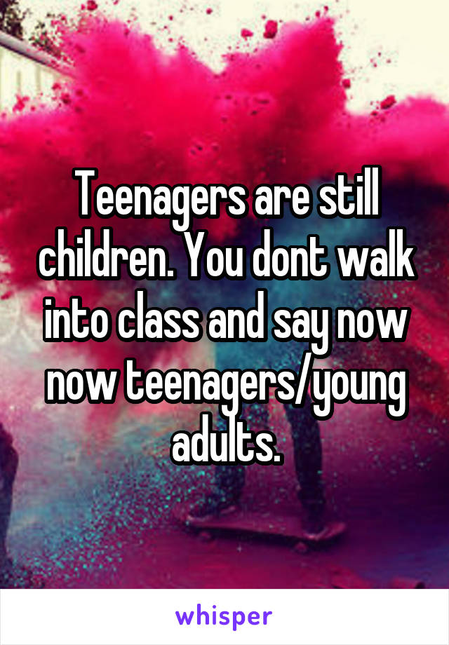 Teenagers are still children. You dont walk into class and say now now teenagers/young adults.