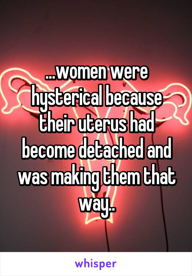 ...women were hysterical because their uterus had become detached and was making them that way..