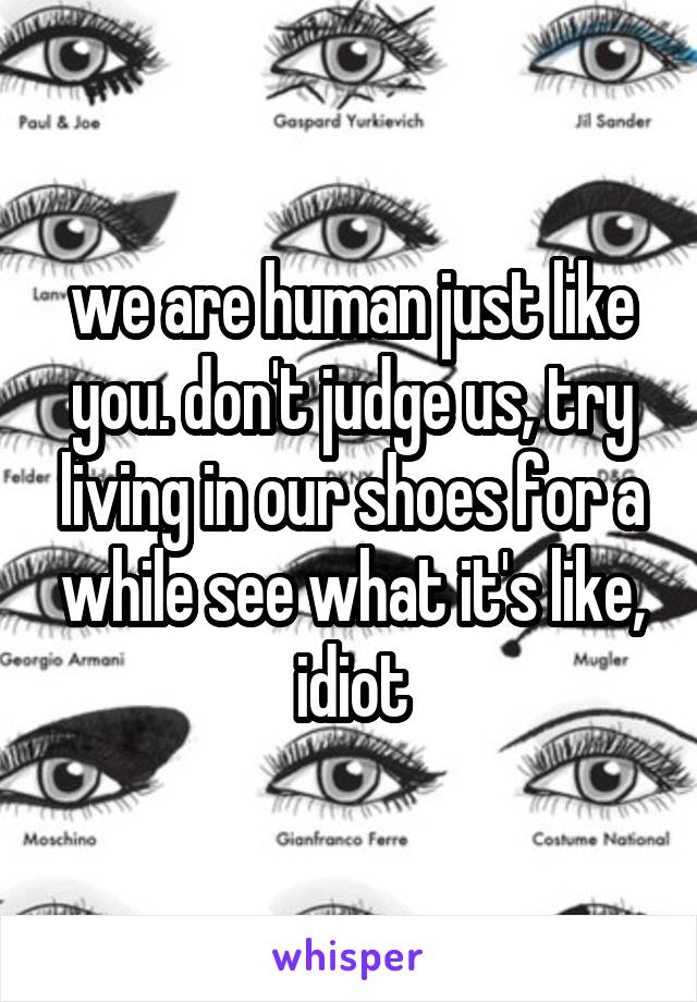 we are human just like you. don't judge us, try living in our shoes for a while see what it's like, idiot