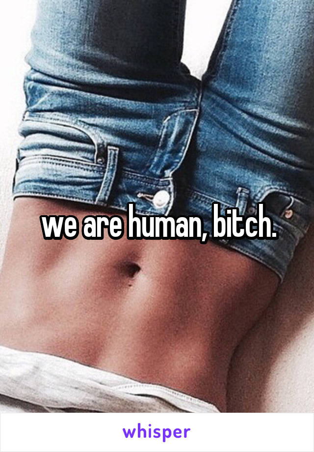 we are human, bitch.