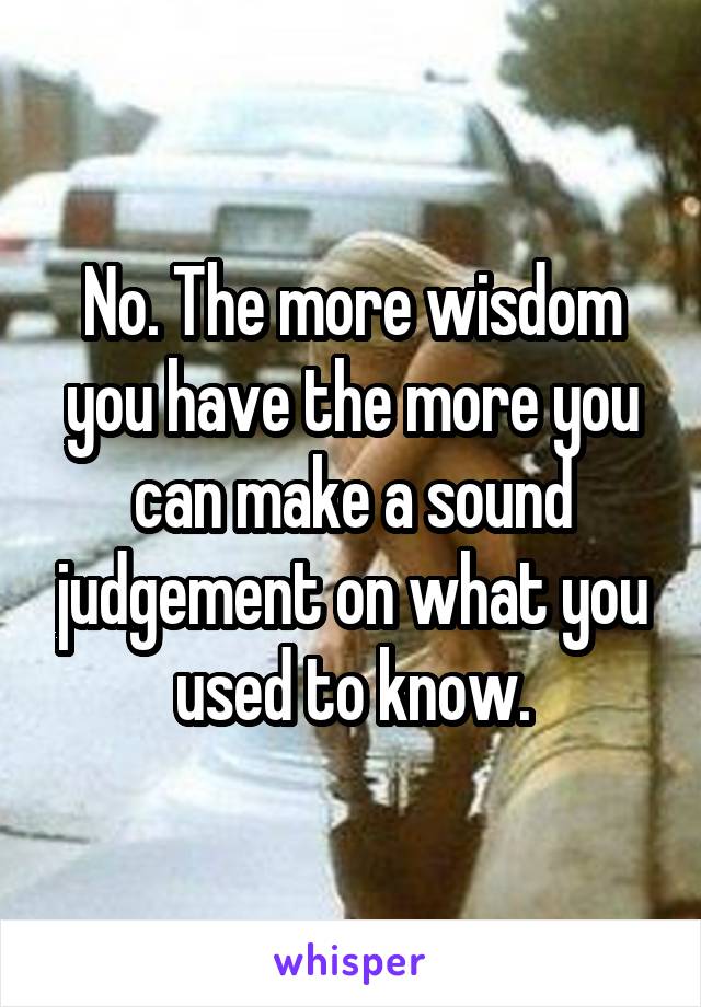 No. The more wisdom you have the more you can make a sound judgement on what you used to know.