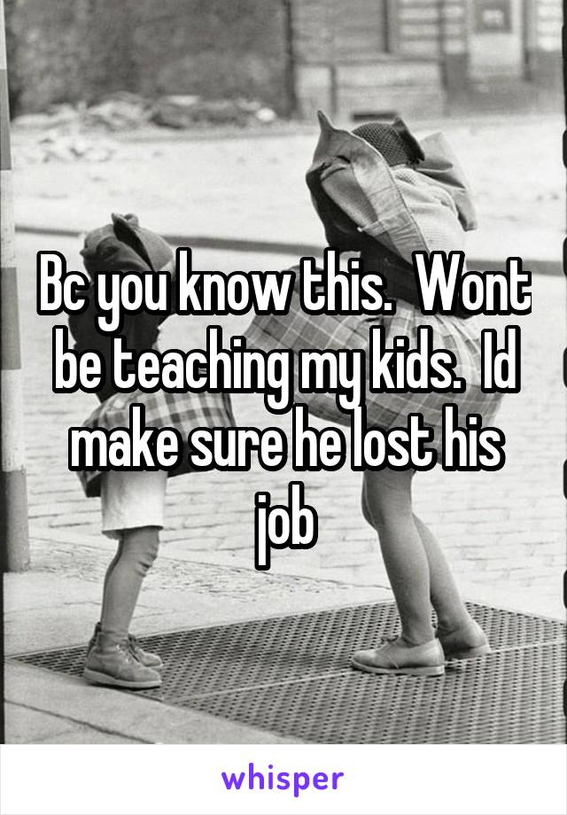 Bc you know this.  Wont be teaching my kids.  Id make sure he lost his job