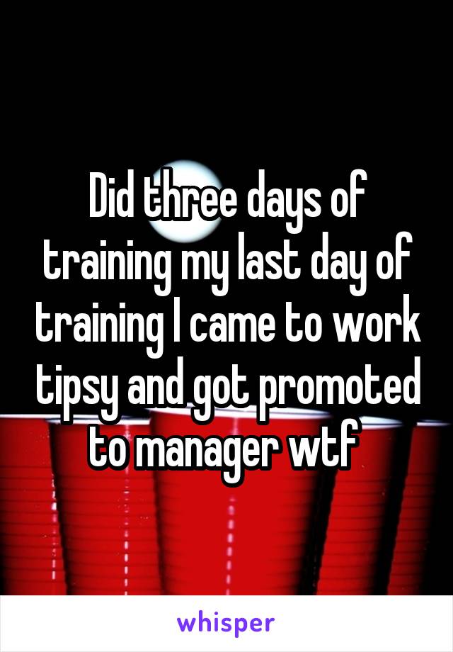 Did three days of training my last day of training I came to work tipsy and got promoted to manager wtf 