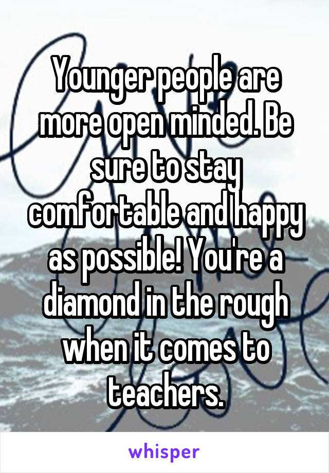 Younger people are more open minded. Be sure to stay comfortable and happy as possible! You're a diamond in the rough when it comes to teachers.