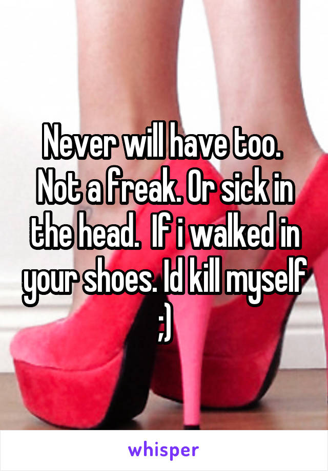 Never will have too.  Not a freak. Or sick in the head.  If i walked in your shoes. Id kill myself ;)