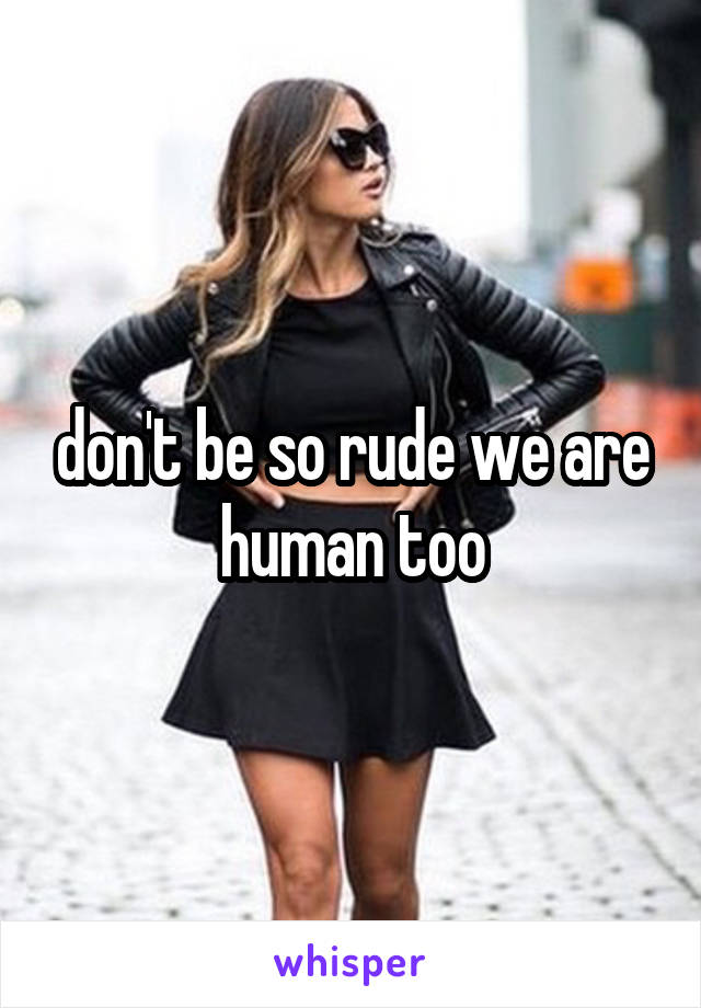 don't be so rude we are human too