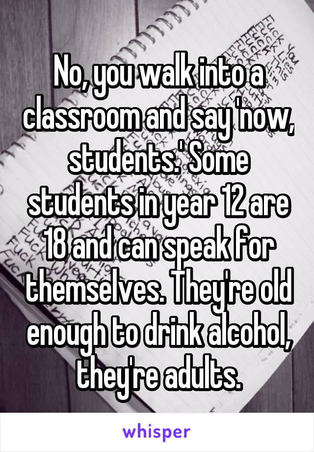 No, you walk into a classroom and say 'now, students.' Some students in year 12 are 18 and can speak for themselves. They're old enough to drink alcohol, they're adults.