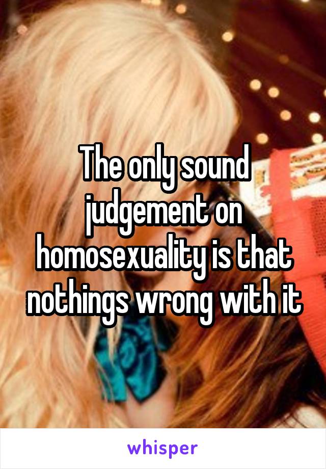 The only sound judgement on homosexuality is that nothings wrong with it