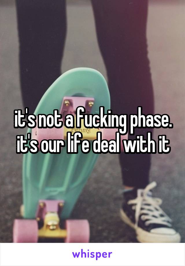 it's not a fucking phase. it's our life deal with it