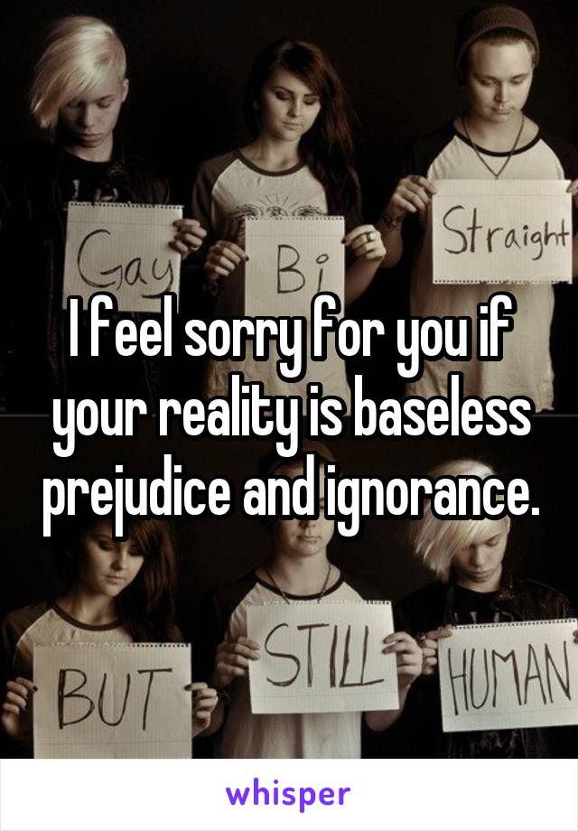 I feel sorry for you if your reality is baseless prejudice and ignorance.