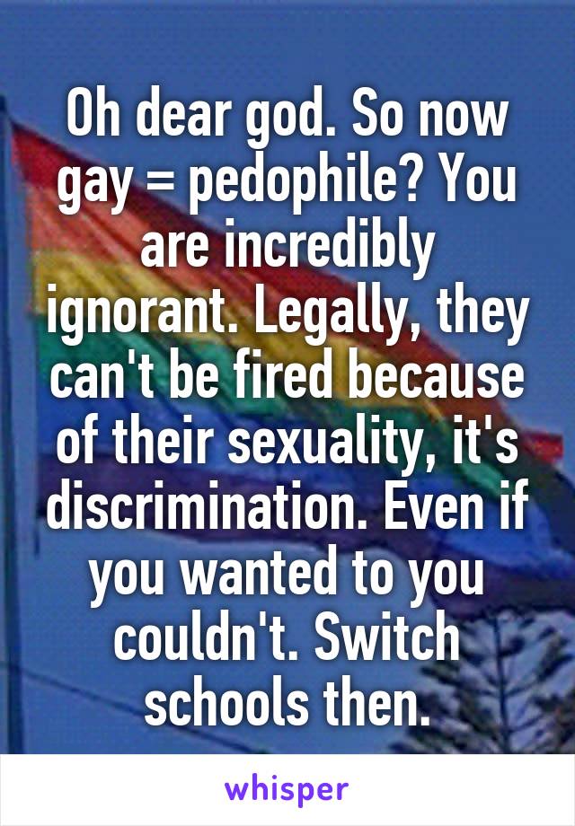 Oh dear god. So now gay = pedophile? You are incredibly ignorant. Legally, they can't be fired because of their sexuality, it's discrimination. Even if you wanted to you couldn't. Switch schools then.