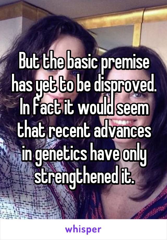 But the basic premise has yet to be disproved. In fact it would seem that recent advances in genetics have only strengthened it.