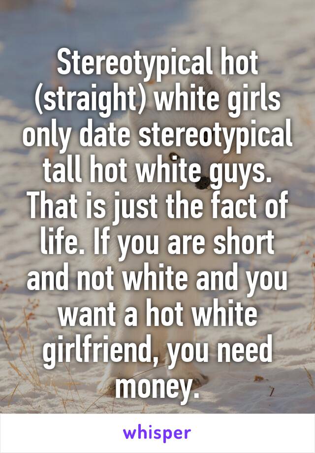 Stereotypical hot (straight) white girls only date stereotypical tall hot white guys. That is just the fact of life. If you are short and not white and you want a hot white girlfriend, you need money.