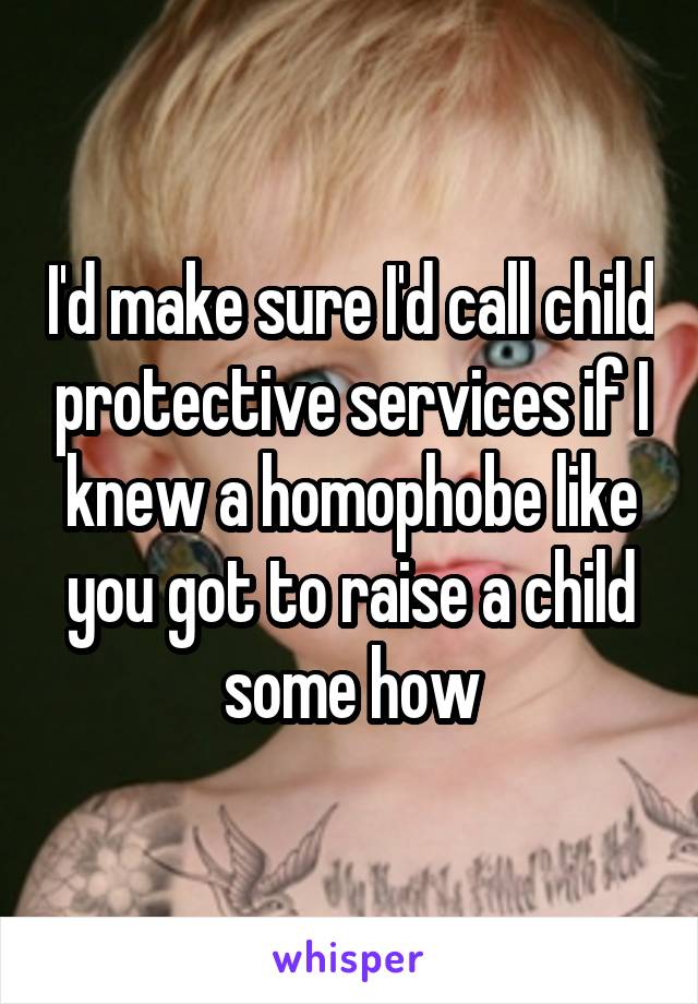 I'd make sure I'd call child protective services if I knew a homophobe like you got to raise a child some how